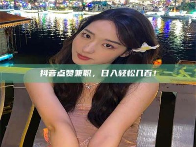 平阳抖音点赞兼职，日入轻松几百！