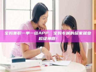 平阳宝妈兼职一单一结APP：宝妈专属的居家就业超级神器！